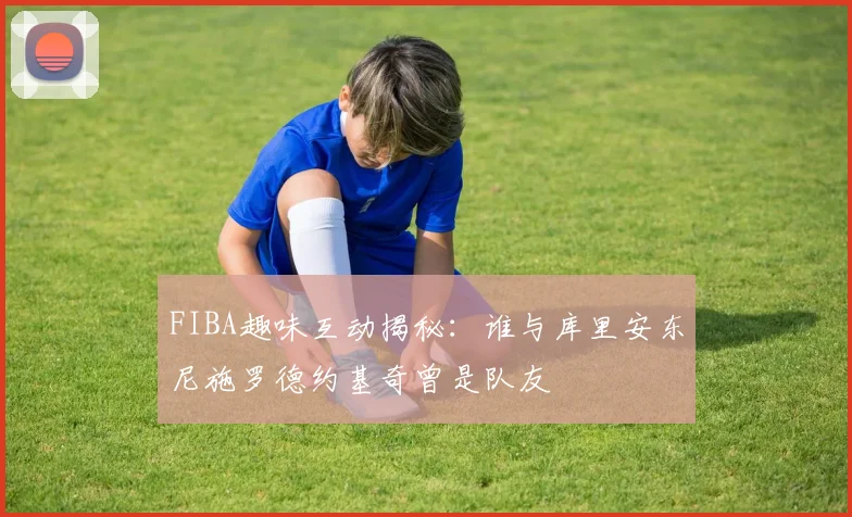 FIBA趣味互动揭秘：谁与库里安东尼施罗德约基奇曾是队友