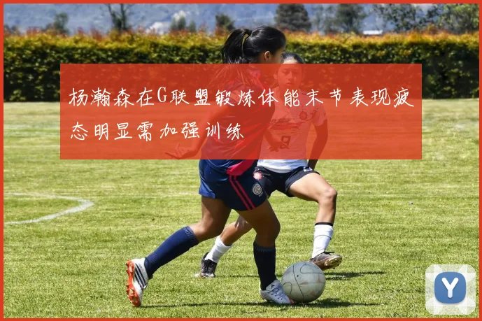杨瀚森在G联盟锻炼体能末节表现疲态明显需加强训练