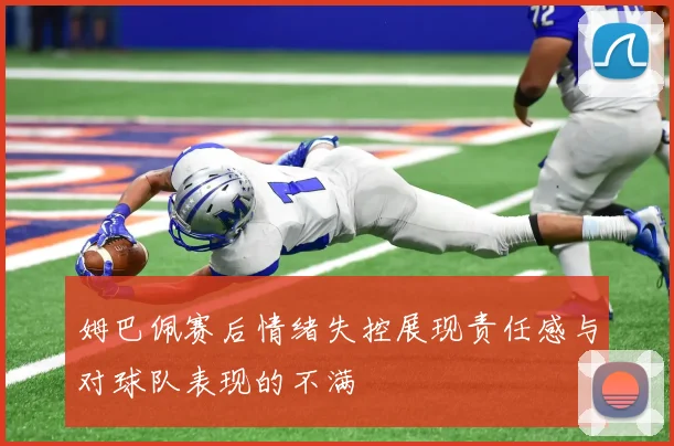 姆巴佩赛后情绪失控展现责任感与对球队表现的不满
