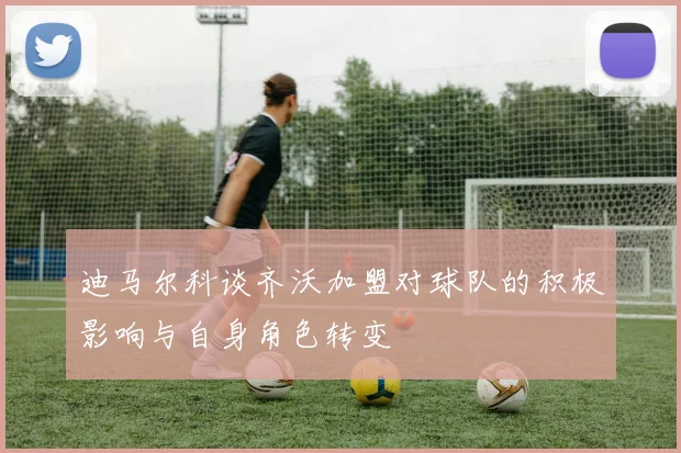 迪马尔科谈齐沃加盟对球队的积极影响与自身角色转变