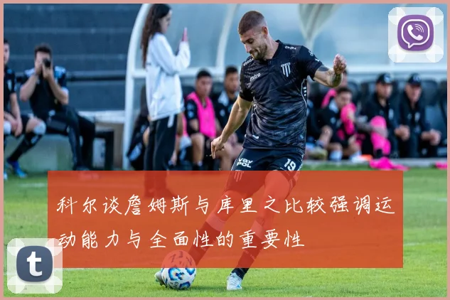 科尔谈詹姆斯与库里之比较强调运动能力与全面性的重要性