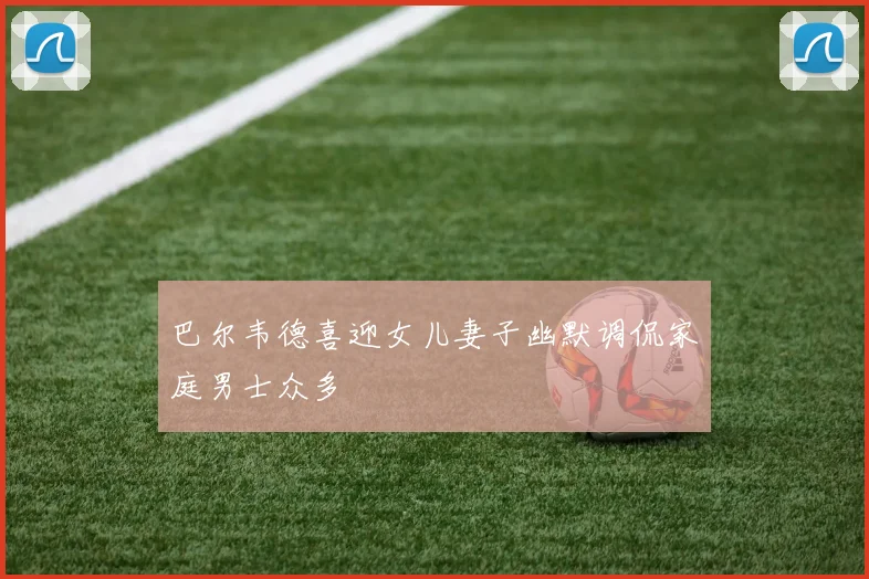 巴尔韦德喜迎女儿妻子幽默调侃家庭男士众多