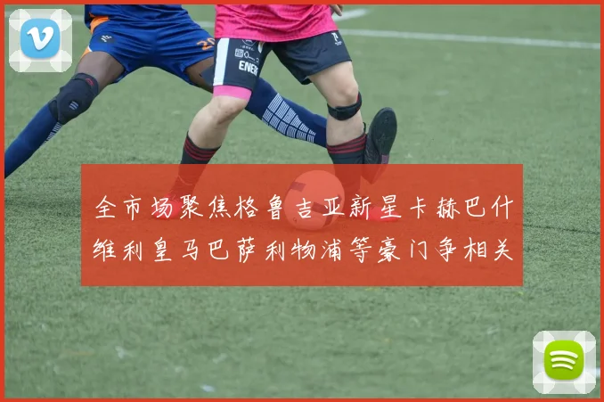 全市场聚焦格鲁吉亚新星卡赫巴什维利皇马巴萨利物浦等豪门争相关注