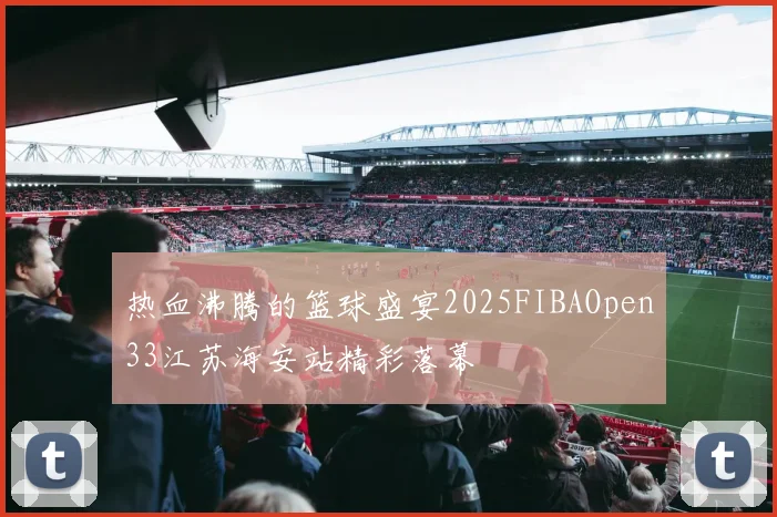 热血沸腾的篮球盛宴2025FIBAOpen33江苏海安站精彩落幕