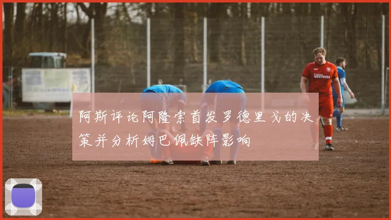 阿斯评论阿隆索首发罗德里戈的决策并分析姆巴佩缺阵影响