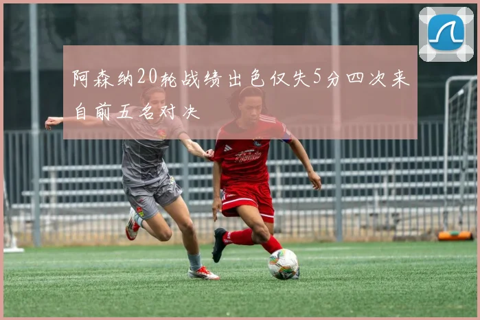 阿森纳20轮战绩出色仅失5分四次来自前五名对决