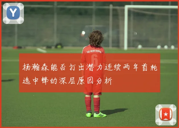 杨瀚森能否打出潜力连续两年首轮选中锋的深层原因分析