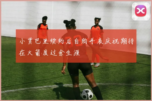 小贾巴里续约后自购手表庆祝期待在火箭度过余生涯