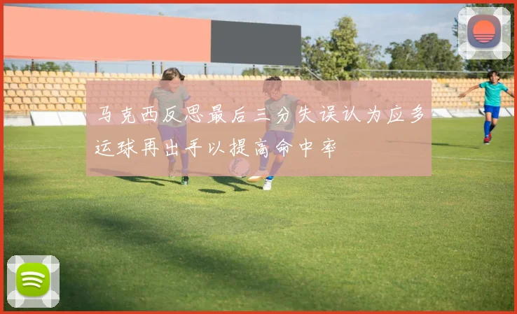 马克西反思最后三分失误认为应多运球再出手以提高命中率