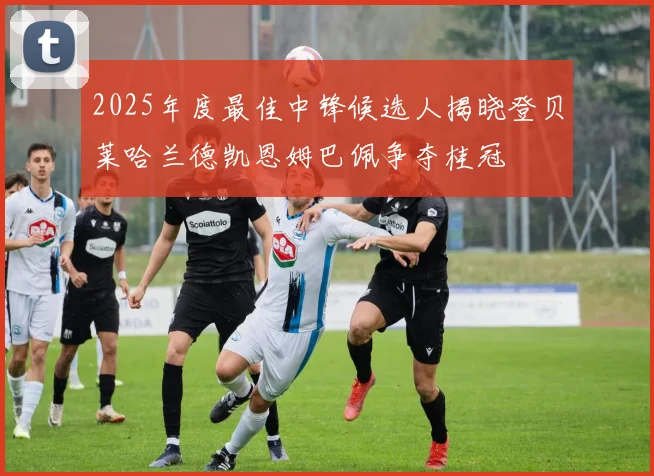 2025年度最佳中锋候选人揭晓登贝莱哈兰德凯恩姆巴佩争夺桂冠