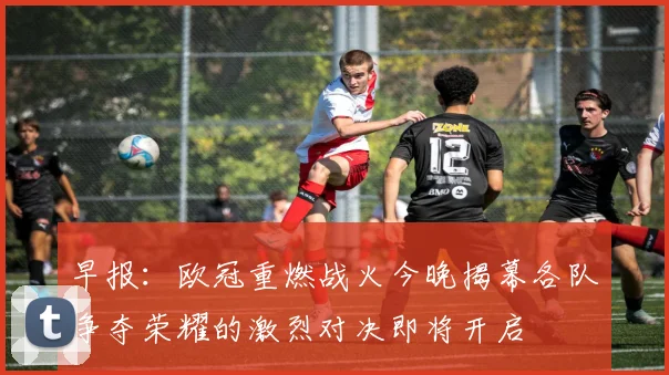 早报：欧冠重燃战火今晚揭幕各队争夺荣耀的激烈对决即将开启