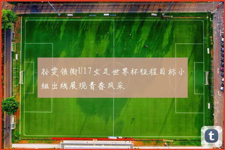 孙雯领衔U17女足世界杯征程目标小组出线展现青春风采