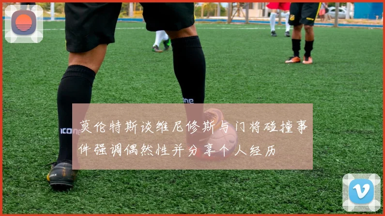莫伦特斯谈维尼修斯与门将碰撞事件强调偶然性并分享个人经历