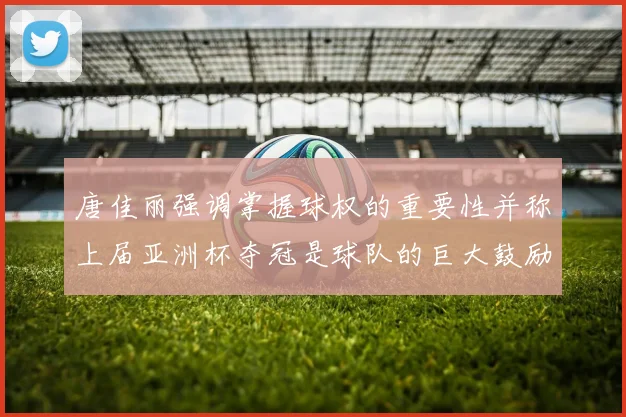 唐佳丽强调掌握球权的重要性并称上届亚洲杯夺冠是球队的巨大鼓励