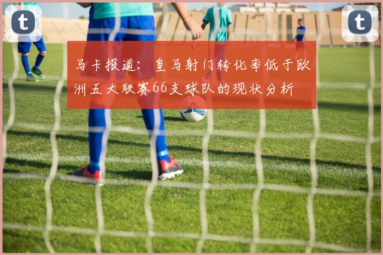 马卡报道：皇马射门转化率低于欧洲五大联赛66支球队的现状分析