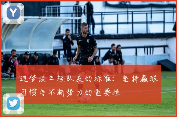 追梦谈年轻队友的标准：坚持赢球习惯与不断努力的重要性